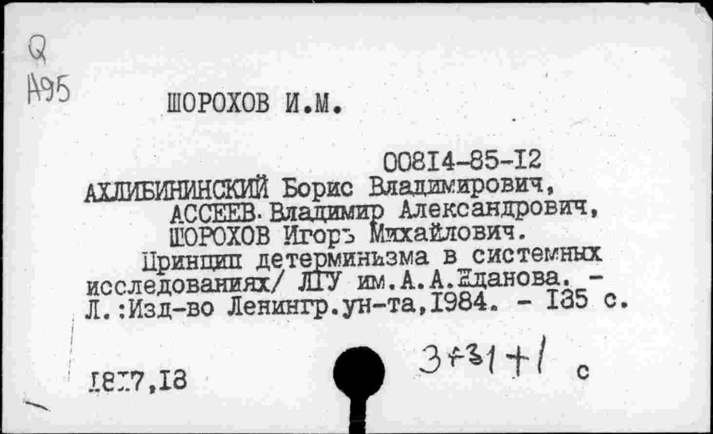 ﻿ШОРОХОВ ил.
00814-85-12
АХЛИБИНИНСКИЙ Борис Владимирович, ^ССЕЕВ-Владимир Александрович, ШОРОХОВ Игорь Михайлович.
Принцип детерминизма в системных исследованиях/ ЛГУ им.А.А.Еданова. -Л.:Изд-во Ленингр.ун-та,1984. - 185 с.